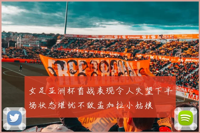 女足亚洲杯首战表现令人失望下半场状态堪忧不敌孟加拉小姑娘