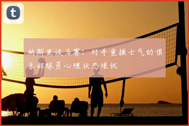 纳斯里谈马赛：对手重振士气的俱乐部球员心理状态堪忧