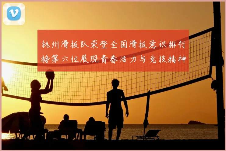 杭州滑板队荣登全国滑板意识排行榜第六位展现青春活力与竞技精神