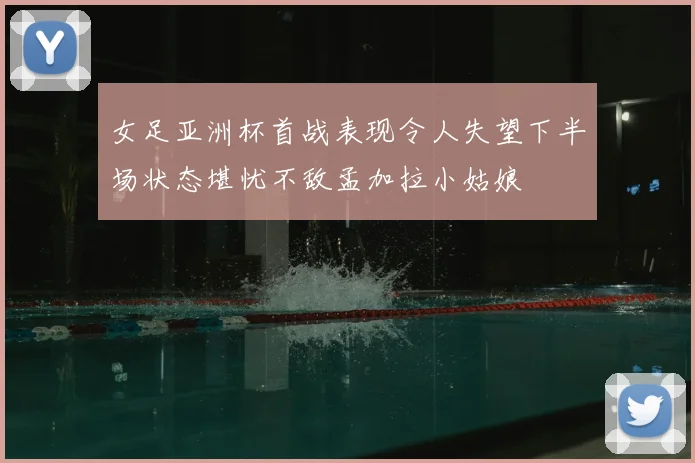 女足亚洲杯首战表现令人失望下半场状态堪忧不敌孟加拉小姑娘