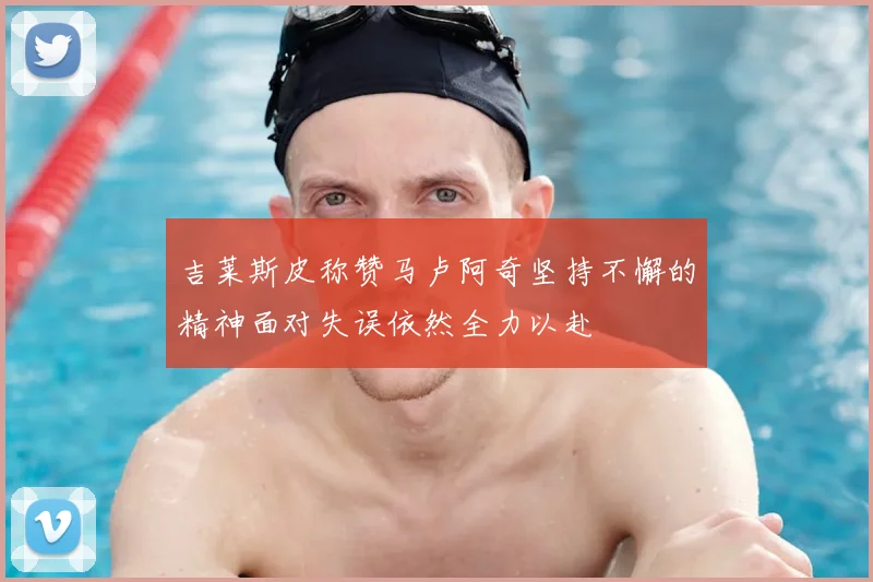 吉莱斯皮称赞马卢阿奇坚持不懈的精神面对失误依然全力以赴