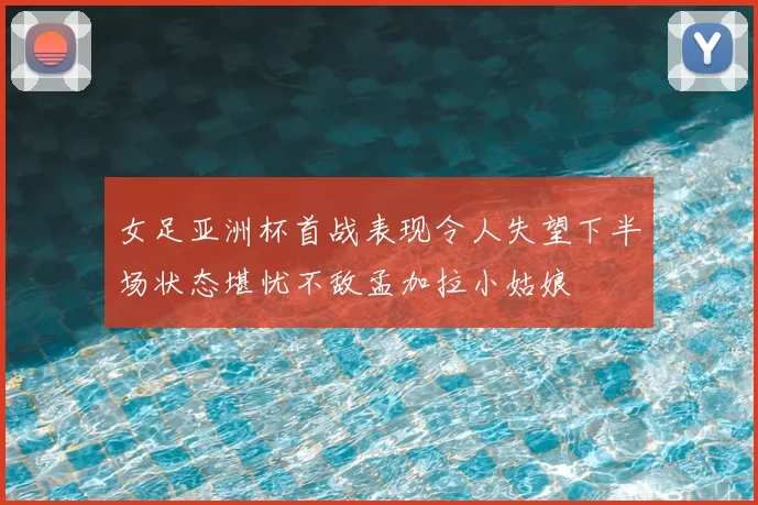 女足亚洲杯首战表现令人失望下半场状态堪忧不敌孟加拉小姑娘