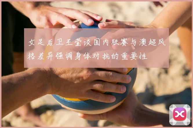 女足后卫王莹谈国内联赛与澳超风格差异强调身体对抗的重要性