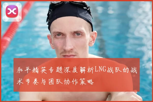 和平精英专题深度解析LNG战队的战术节奏与团队协作策略