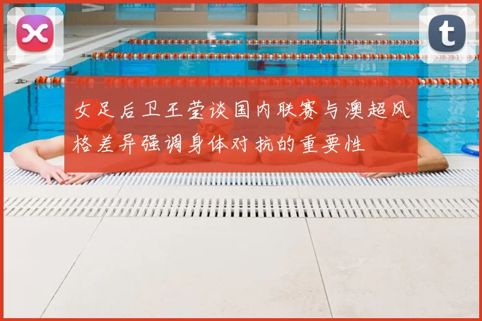 女足后卫王莹谈国内联赛与澳超风格差异强调身体对抗的重要性
