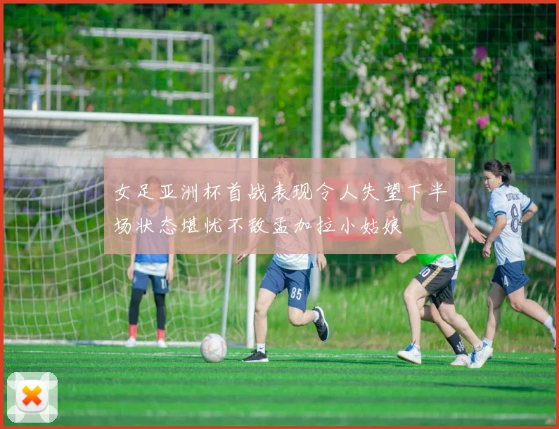 女足亚洲杯首战表现令人失望下半场状态堪忧不敌孟加拉小姑娘