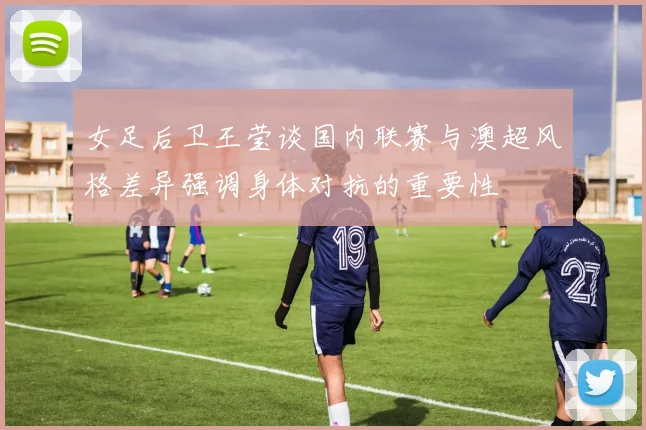 女足后卫王莹谈国内联赛与澳超风格差异强调身体对抗的重要性