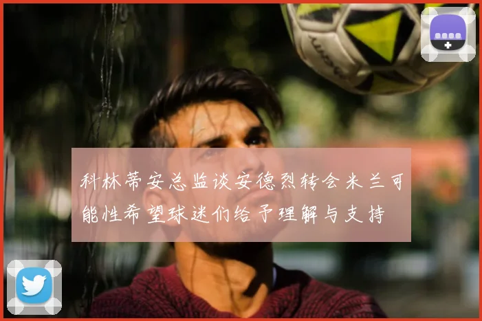 科林蒂安总监谈安德烈转会米兰可能性希望球迷们给予理解与支持