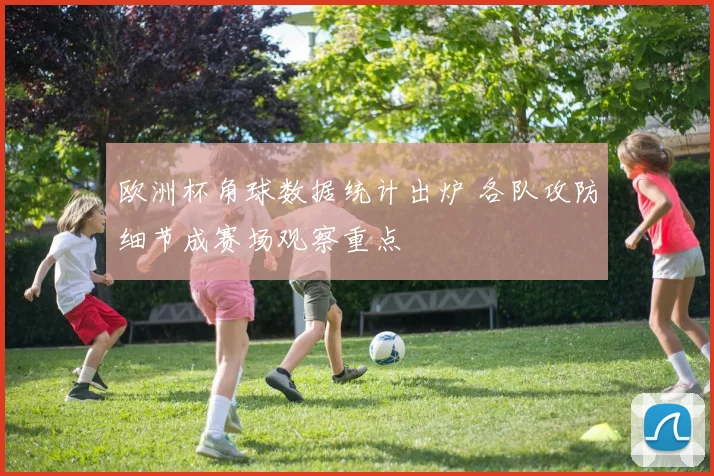 欧洲杯角球数据统计出炉 各队攻防细节成赛场观察重点