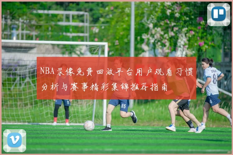 NBA录像免费回放平台用户观看习惯分析与赛事精彩集锦推荐指南