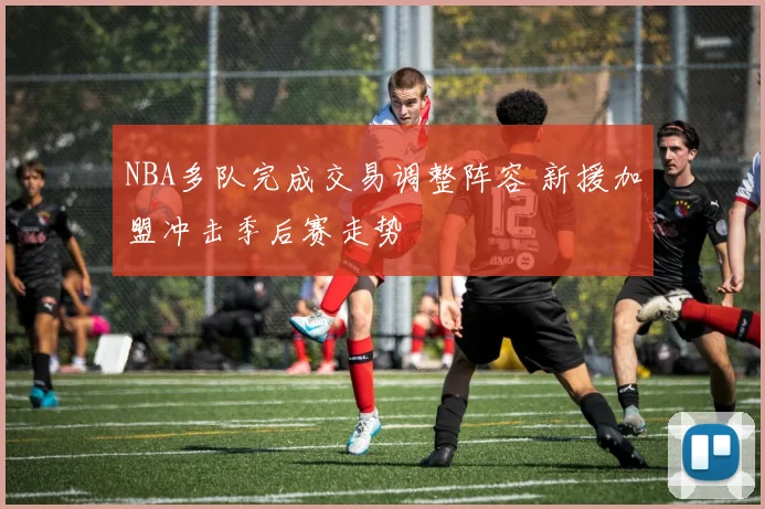 NBA多队完成交易调整阵容 新援加盟冲击季后赛走势