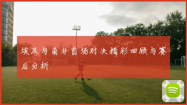 埃及与南非首场对决精彩回顾与赛后分析