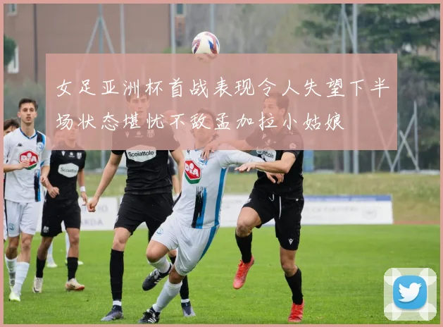 女足亚洲杯首战表现令人失望下半场状态堪忧不敌孟加拉小姑娘