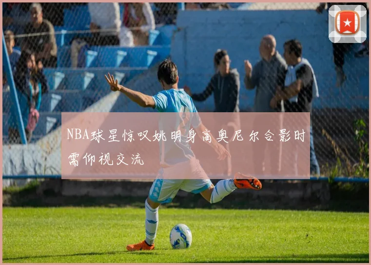 NBA球星惊叹姚明身高奥尼尔合影时需仰视交流