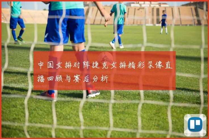 中国女排对阵捷克女排精彩录像直播回顾与赛后分析
