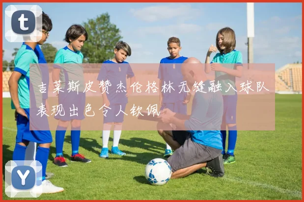 吉莱斯皮赞杰伦格林无缝融入球队表现出色令人钦佩