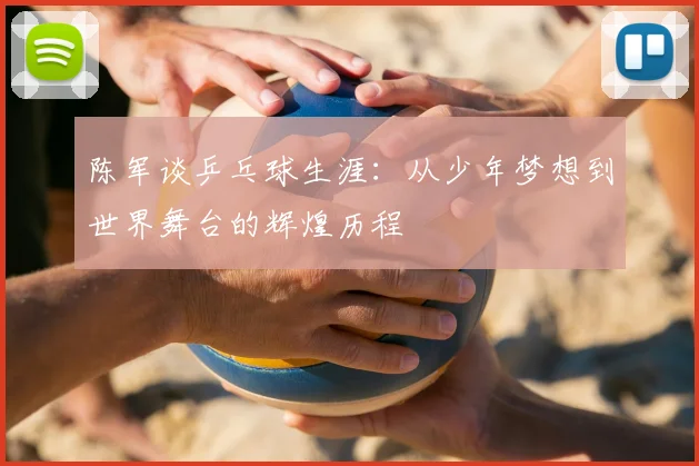 陈军谈乒乓球生涯：从少年梦想到世界舞台的辉煌历程