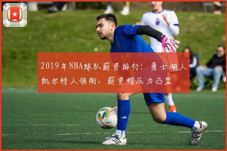 2019年NBA球队薪资排行：勇士湖人凯尔特人领衔，薪资帽压力凸显