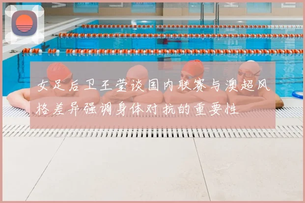 女足后卫王莹谈国内联赛与澳超风格差异强调身体对抗的重要性