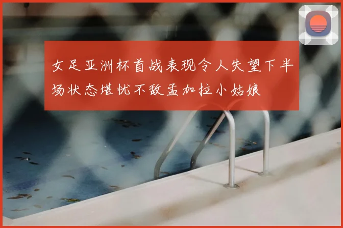 女足亚洲杯首战表现令人失望下半场状态堪忧不敌孟加拉小姑娘