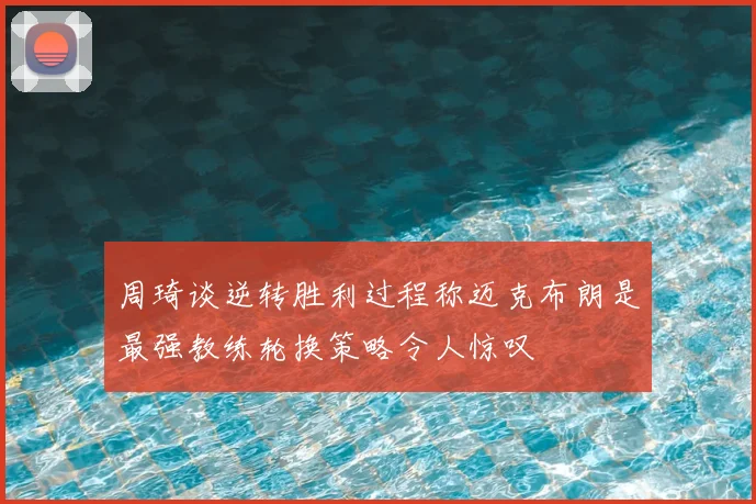 周琦谈逆转胜利过程称迈克布朗是最强教练轮换策略令人惊叹