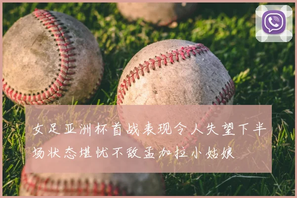 女足亚洲杯首战表现令人失望下半场状态堪忧不敌孟加拉小姑娘