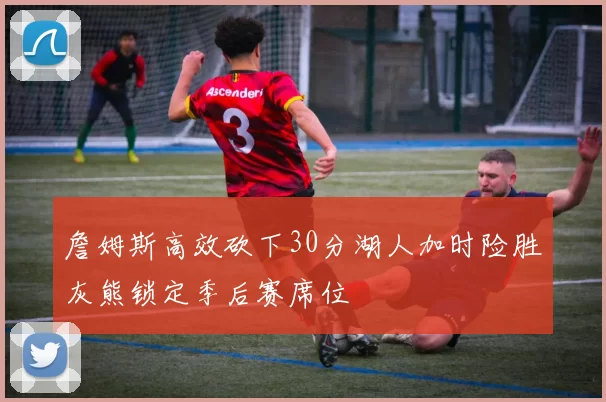 詹姆斯高效砍下30分湖人加时险胜灰熊锁定季后赛席位