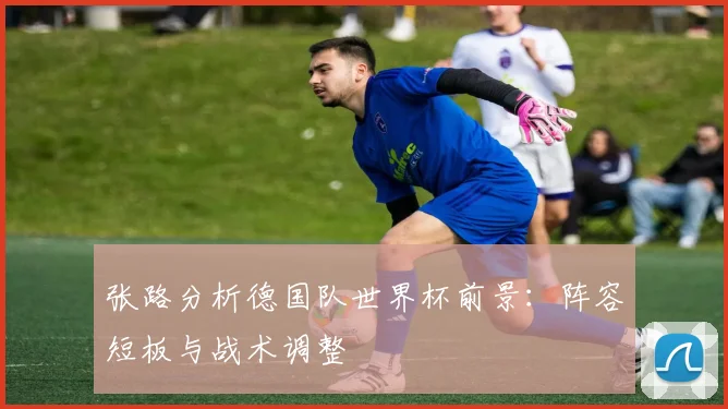张路分析德国队世界杯前景:阵容短板与战术调整