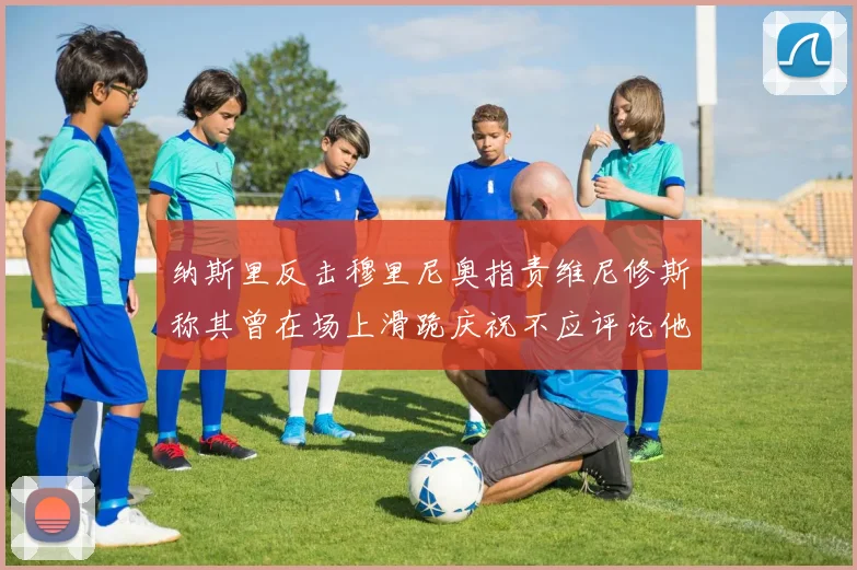 纳斯里反击穆里尼奥指责维尼修斯称其曾在场上滑跪庆祝不应评论他人