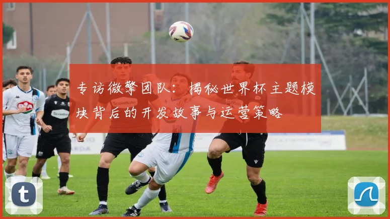 专访微擎团队:揭秘世界杯主题模块背后的开发故事与运营策略