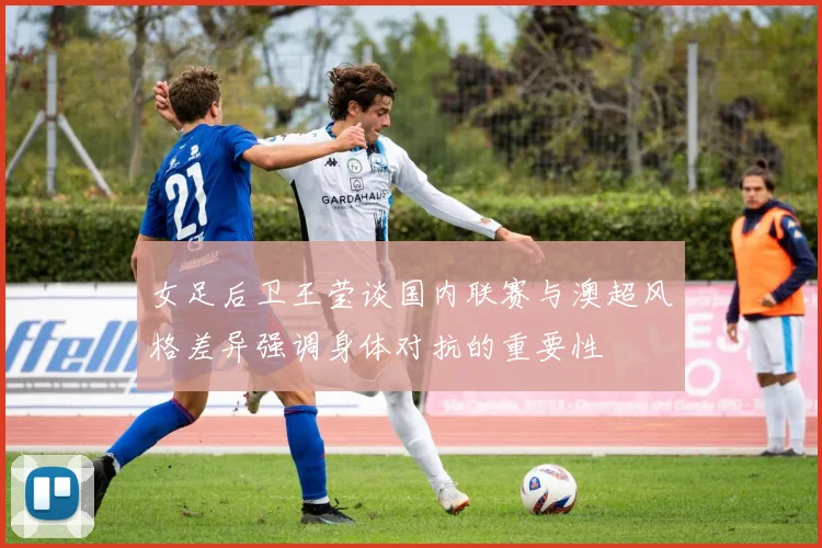 女足后卫王莹谈国内联赛与澳超风格差异强调身体对抗的重要性