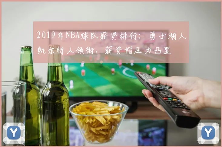 2019年NBA球队薪资排行：勇士湖人凯尔特人领衔，薪资帽压力凸显