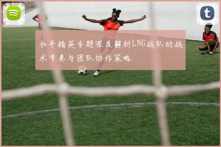 和平精英专题深度解析LNG战队的战术节奏与团队协作策略