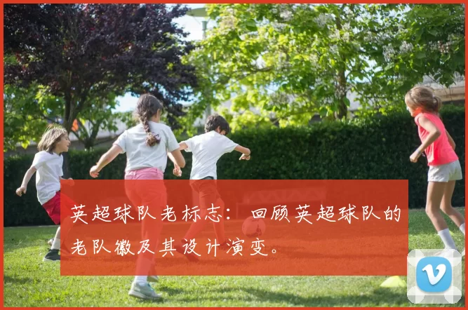 英超球队老标志：回顾英超球队的老队徽及其设计演变。