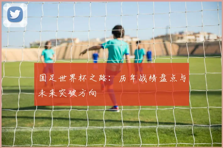 国足世界杯之路：历年战绩盘点与未来突破方向