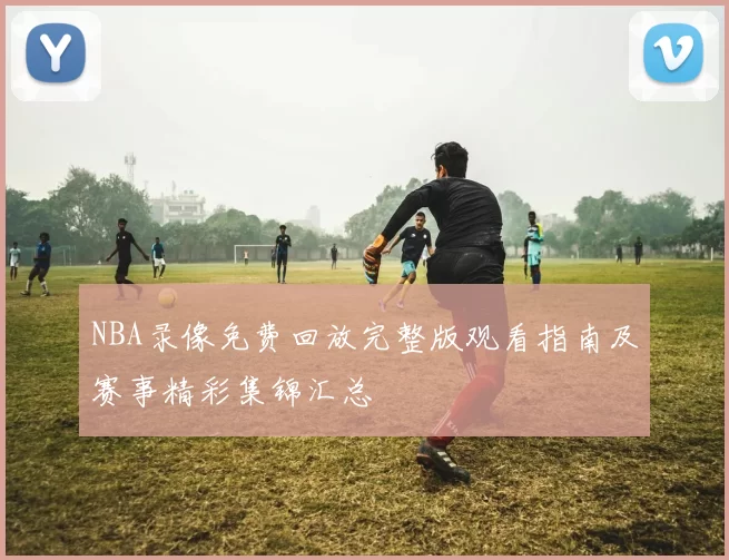 NBA录像免费回放完整版观看指南及赛事精彩集锦汇总