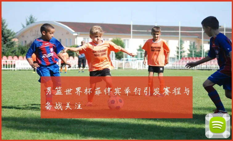 男篮世界杯菲律宾举行引发赛程与备战关注