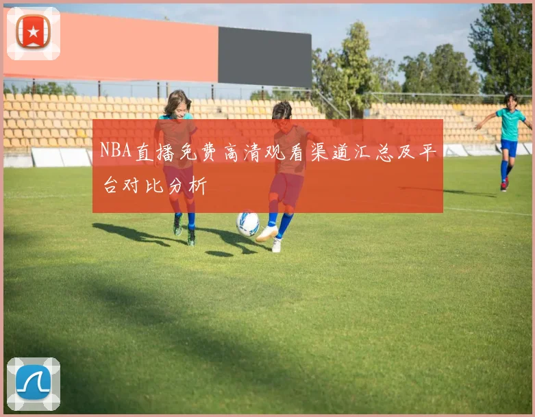 NBA直播免费高清观看渠道汇总及平台对比分析