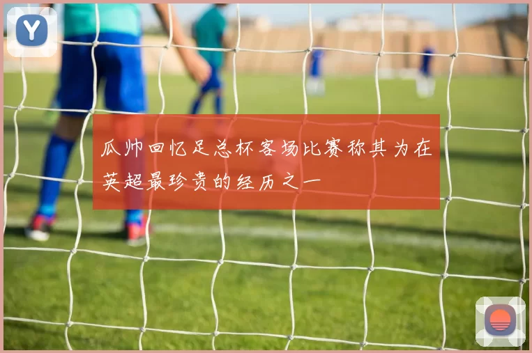 瓜帅回忆足总杯客场比赛称其为在英超最珍贵的经历之一