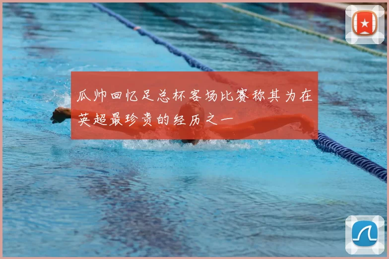 瓜帅回忆足总杯客场比赛称其为在英超最珍贵的经历之一