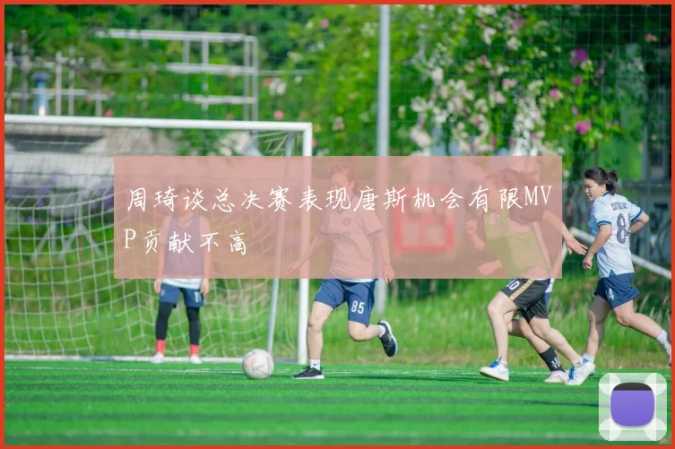 周琦谈总决赛表现唐斯机会有限MVP贡献不高