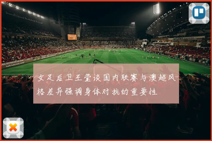 女足后卫王莹谈国内联赛与澳超风格差异强调身体对抗的重要性