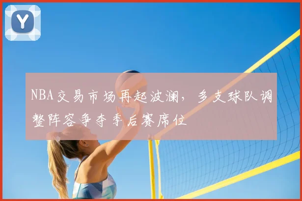 NBA交易市场再起波澜,多支球队调整阵容争夺季后赛席位