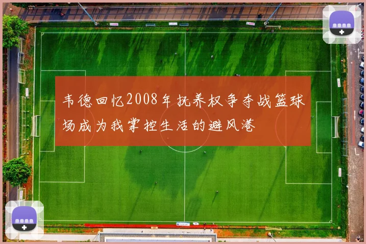 韦德回忆2008年抚养权争夺战篮球场成为我掌控生活的避风港