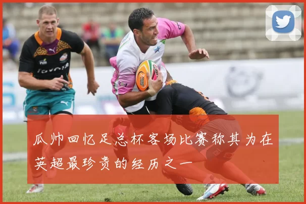 瓜帅回忆足总杯客场比赛称其为在英超最珍贵的经历之一