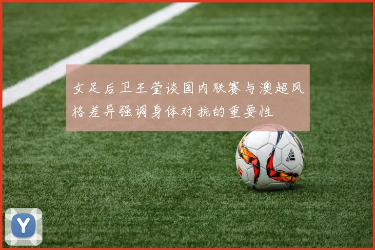 女足后卫王莹谈国内联赛与澳超风格差异强调身体对抗的重要性