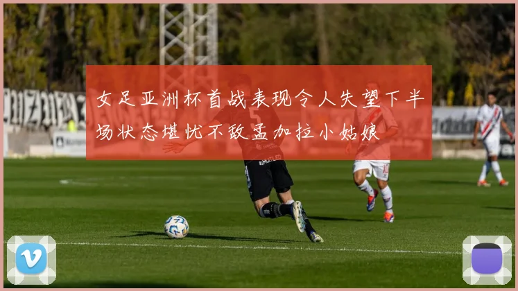 女足亚洲杯首战表现令人失望下半场状态堪忧不敌孟加拉小姑娘