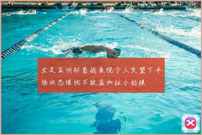 女足亚洲杯首战表现令人失望下半场状态堪忧不敌孟加拉小姑娘