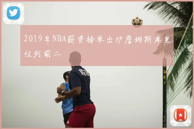 2019年NBA薪资榜单出炉詹姆斯库里位列前二