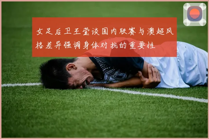 女足后卫王莹谈国内联赛与澳超风格差异强调身体对抗的重要性